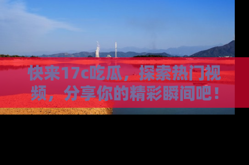 快来17c吃瓜,探索热门视频,分享你的精彩瞬间吧!