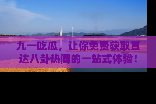 九一吃瓜,让你免费获取直达八卦热闻的一站式体验!