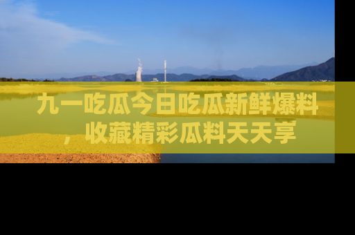 九一吃瓜今日吃瓜新鲜爆料,收藏精彩瓜料天天享
