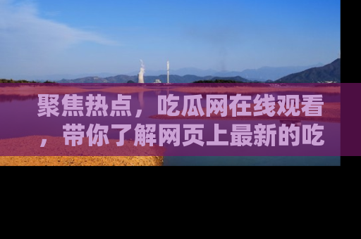 聚焦热点,吃瓜网在线观看,带你了解网页上最新的吃瓜动态与评论!