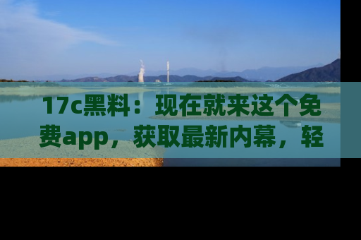 17c黑料：现在就来这个免费app，获取最新内幕，轻松掌握娱乐圈动向！