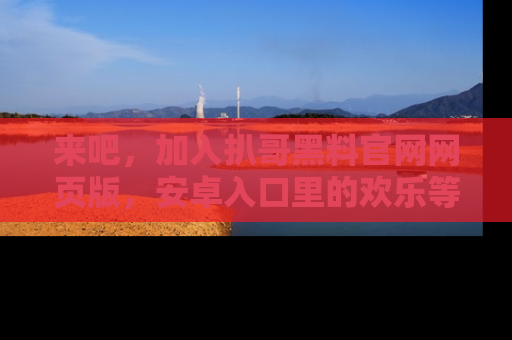 来吧,加入扒哥黑料官网网页版,安卓入口里的欢乐等着你!
