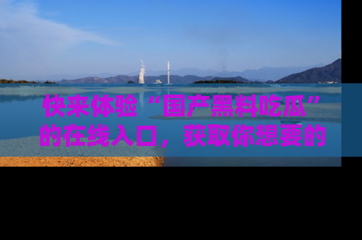 快来体验“国产黑料吃瓜”的在线入口,获取你想要的所有独家黑料!