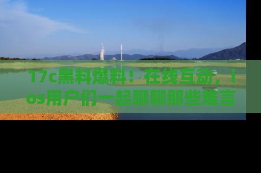 17c黑料爆料！在线互动，ios用户们一起聊聊那些难言之隐吧！