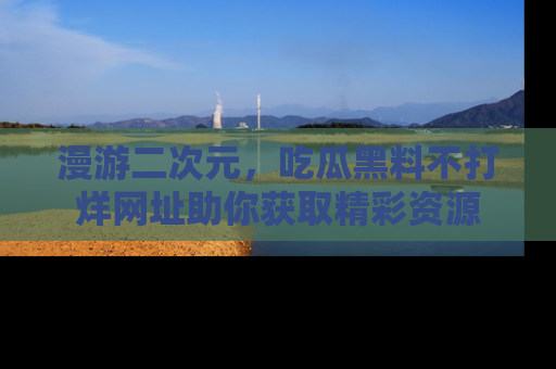 漫游二次元,吃瓜黑料不打烊网址助你获取精彩资源