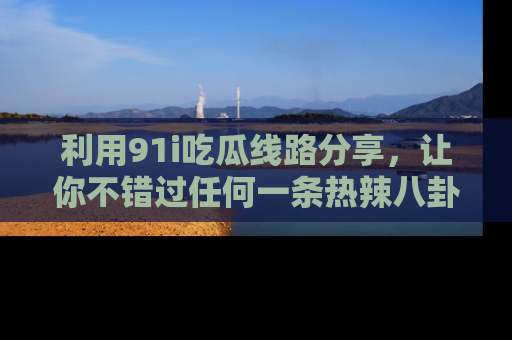 利用91i吃瓜线路分享,让你不错过任何一条热辣八卦新闻