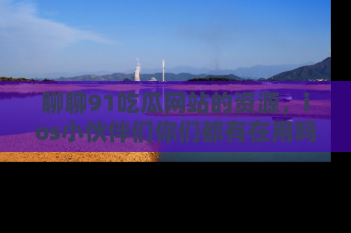 聊聊91吃瓜网站的资源,ios小伙伴们你们都有在用吗?