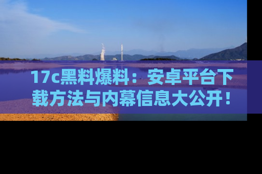 17c黑料爆料：安卓平台下载方法与内幕信息大公开！
