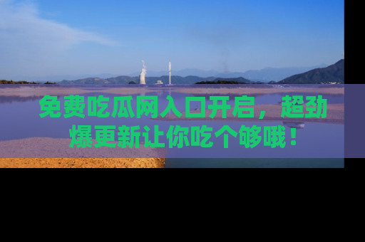 免费吃瓜网入口开启,超劲爆更新让你吃个够哦!