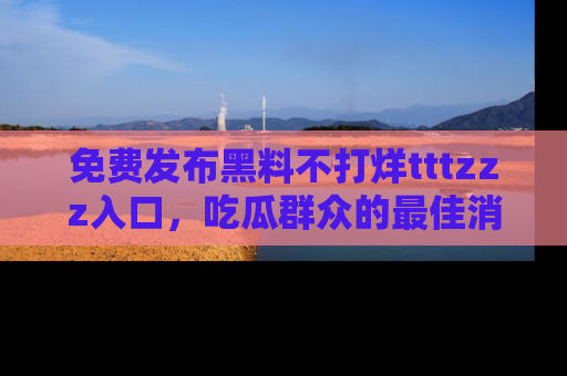免费发布黑料不打烊tttzzz入口，吃瓜群众的最佳消息平台！