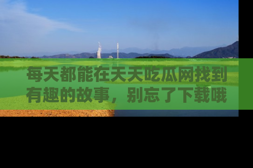 每天都能在天天吃瓜网找到有趣的故事,别忘了下载哦!