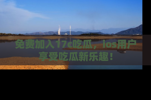 免费加入17c吃瓜,ios用户享受吃瓜新乐趣!