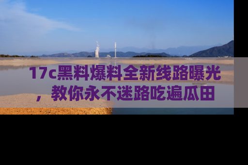 17c黑料爆料全新线路曝光，教你永不迷路吃遍瓜田