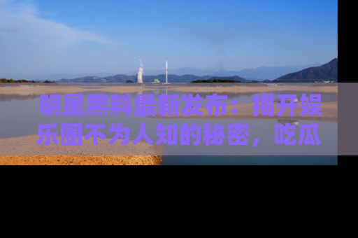 明星黑料最新发布：揭开娱乐圈不为人知的秘密，吃瓜者们请注意！