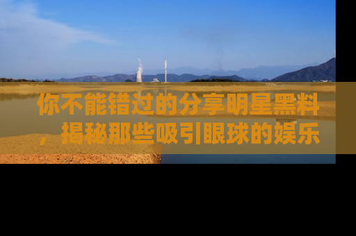 你不能错过的分享明星黑料，揭秘那些吸引眼球的娱乐新闻。