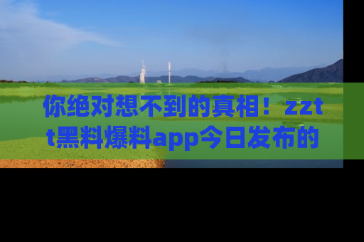 你绝对想不到的真相！zztt黑料爆料app今日发布的黑料让人叫绝！