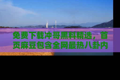 免费下载冲哥黑料精选，首页麻豆包含全网最热八卦内容