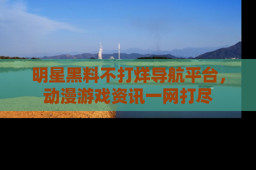 明星黑料不打烊导航平台，动漫游戏资讯一网打尽