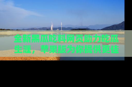全新黑瓜吃料网页助力吃瓜生涯，苹果版为你提供更佳体验！