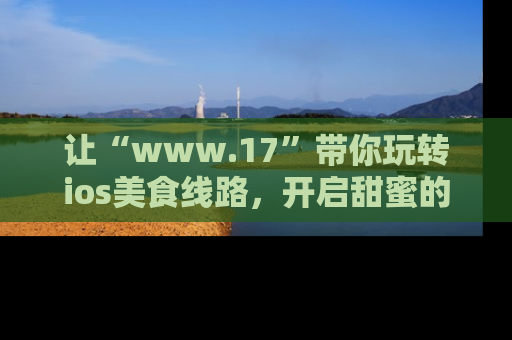 让“www.17”带你玩转ios美食线路，开启甜蜜的吃瓜时光吧！