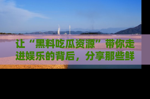 让“黑料吃瓜资源”带你走进娱乐的背后，分享那些鲜为人知的黑料，成为吃瓜界的资深玩家！