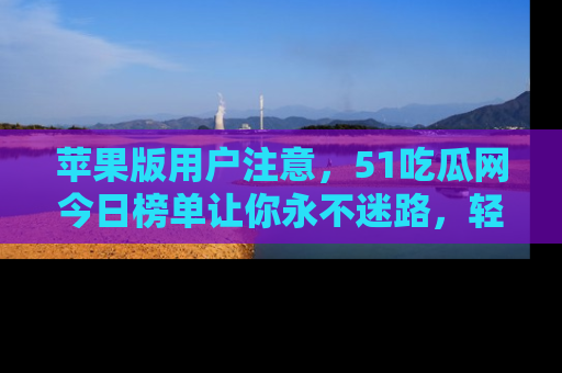 苹果版用户注意，51吃瓜网今日榜单让你永不迷路，轻松吃瓜！