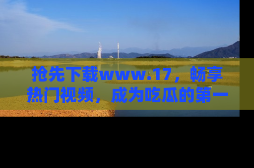 抢先下载www.17，畅享热门视频，成为吃瓜的第一手信息者！