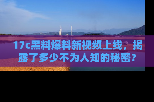 17c黑料爆料新视频上线，揭露了多少不为人知的秘密？