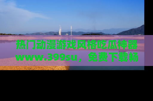 热门动漫游戏风格吃瓜神器www.399su，免费下载畅享精彩