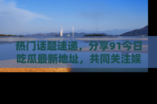 热门话题速递，分享91今日吃瓜最新地址，共同关注娱乐圈的风云变幻！