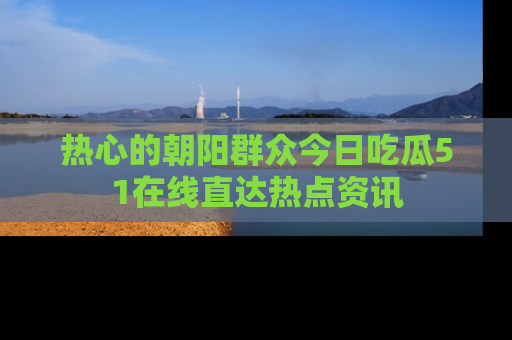 热心的朝阳群众今日吃瓜51在线直达热点资讯