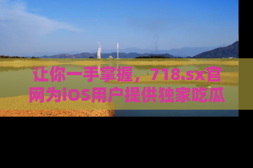 让你一手掌握，718.sx官网为iOS用户提供独家吃瓜内容！