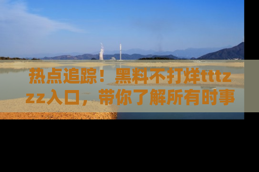 热点追踪！黑料不打烊tttzzz入口，带你了解所有时事动态，赶紧打开网址链接！