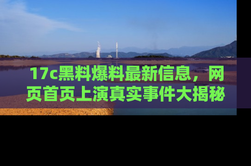 17c黑料爆料最新信息，网页首页上演真实事件大揭秘