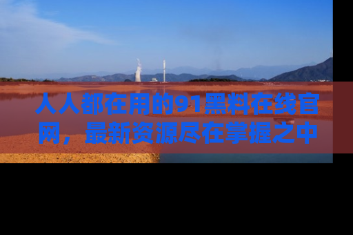 人人都在用的91黑料在线官网,最新资源尽在掌握之中