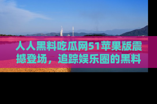 人人黑料吃瓜网51苹果版震撼登场,追踪娱乐圈的黑料与热闻