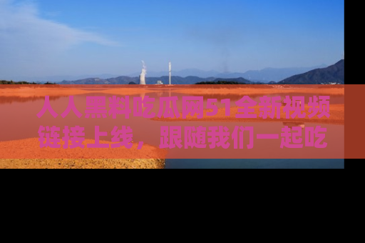 人人黑料吃瓜网51全新视频链接上线,跟随我们一起吃瓜围观!