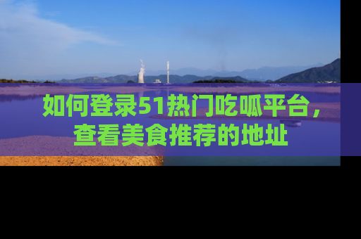 如何登录51热门吃呱平台,查看美食推荐的地址