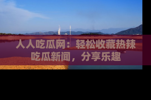 人人吃瓜网:轻松收藏热辣吃瓜新闻,分享乐趣
