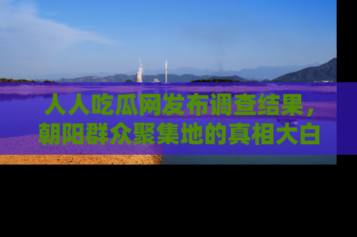 人人吃瓜网发布调查结果,朝阳群众聚集地的真相大白