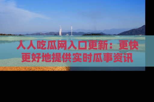 人人吃瓜网入口更新:更快更好地提供实时瓜事资讯