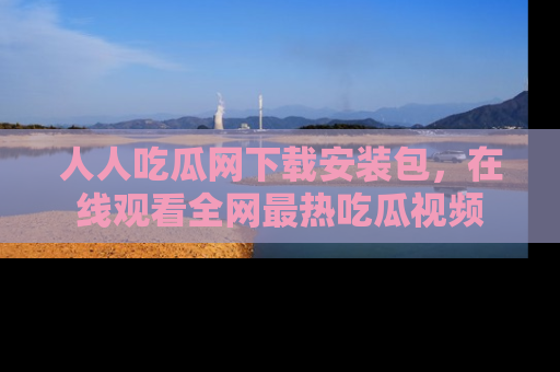 人人吃瓜网下载安装包,在线观看全网最热吃瓜视频