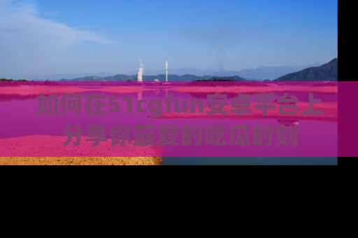如何在51cgfun安卓平台上分享你最爱的吃瓜时刻