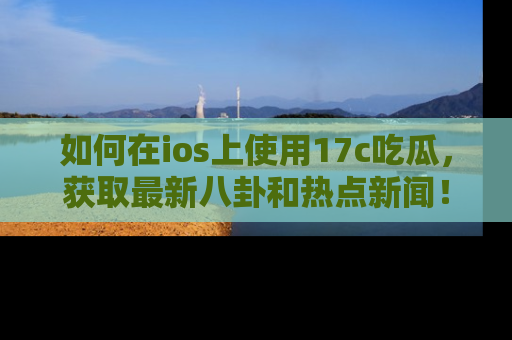 如何在ios上使用17c吃瓜,获取最新八卦和热点新闻!