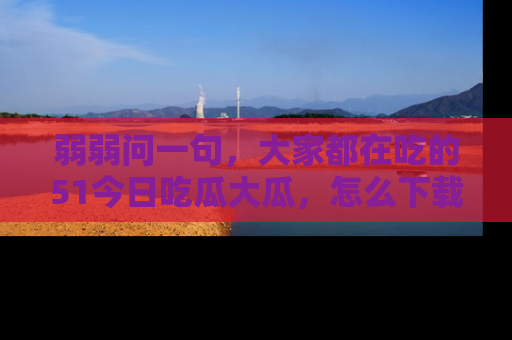 弱弱问一句,大家都在吃的51今日吃瓜大瓜,怎么下载登录才能体验最新入口?