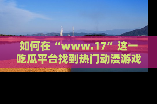 如何在“www.17”这一吃瓜平台找到热门动漫游戏风格的链接?