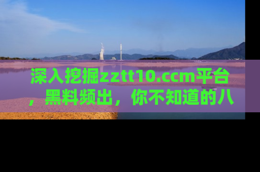 深入挖掘zztt10.ccm平台,黑料频出,你不知道的八卦尽在其中!