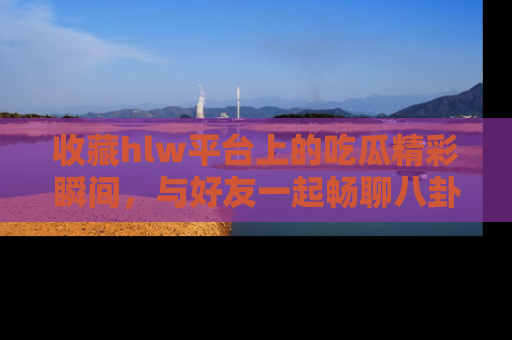 收藏hlw平台上的吃瓜精彩瞬间,与好友一起畅聊八卦趣闻!