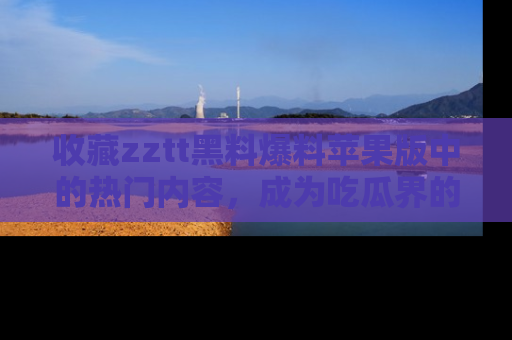 收藏zztt黑料爆料苹果版中的热门内容,成为吃瓜界的资深玩家!