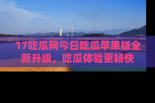 17吃瓜网今日吃瓜苹果版全新升级，吃瓜体验更畅快
